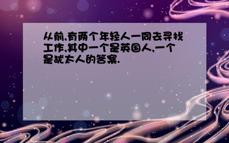 从前,有两个年轻人一同去寻找工作,其中一个是英国人,一个是犹太人的答案.