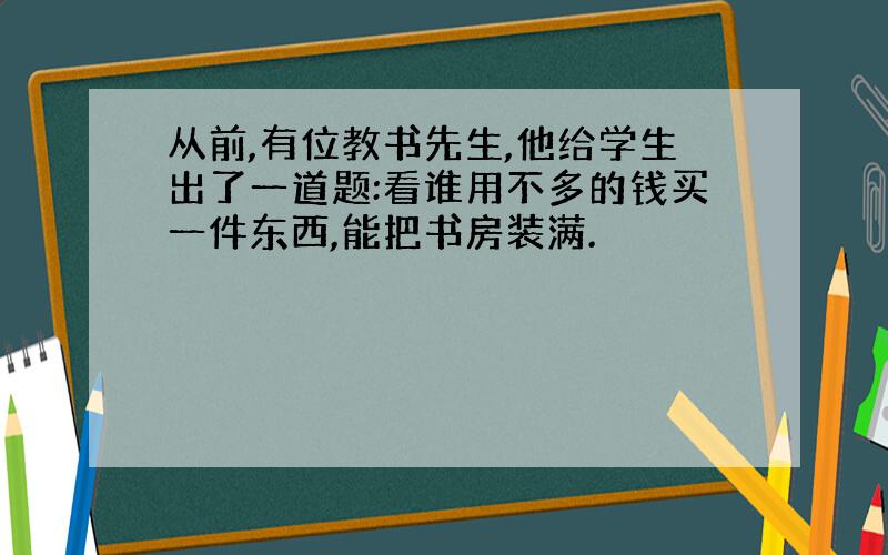 从前,有位教书先生,他给学生出了一道题:看谁用不多的钱买一件东西,能把书房装满.