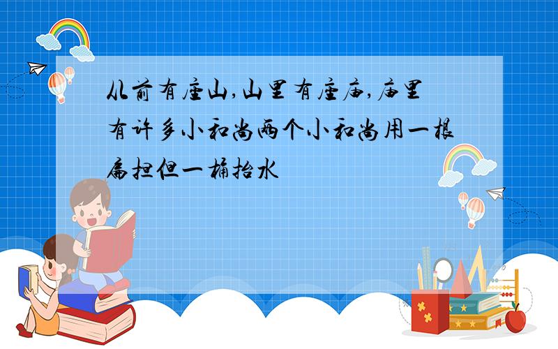 从前有座山,山里有座庙,庙里有许多小和尚两个小和尚用一根扁担但一桶抬水