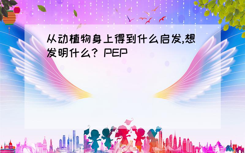 从动植物身上得到什么启发,想发明什么? PEP