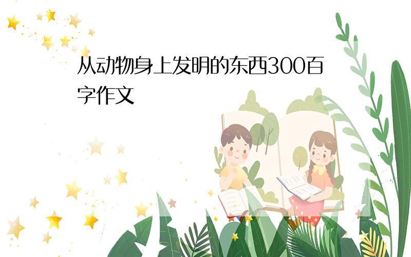 从动物身上发明的东西300百字作文