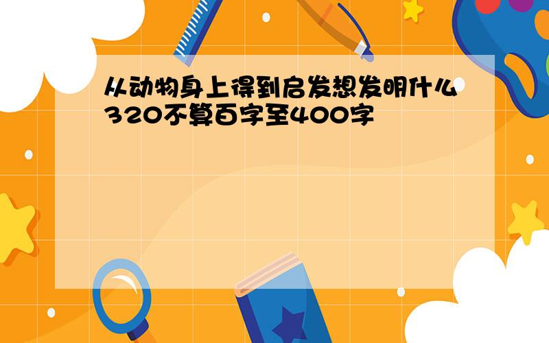 从动物身上得到启发想发明什么320不算百字至400字