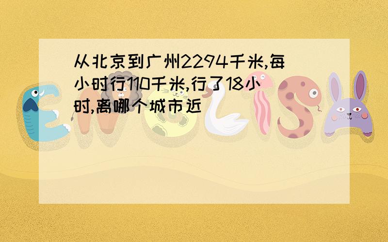 从北京到广州2294千米,每小时行110千米,行了18小时,离哪个城市近