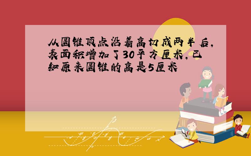 从圆锥顶点沿着高切成两半后,表面积增加了30平方厘米,已知原来圆锥的高是5厘米