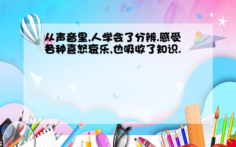 从声音里,人学会了分辨.感受各种喜怒哀乐,也吸收了知识.