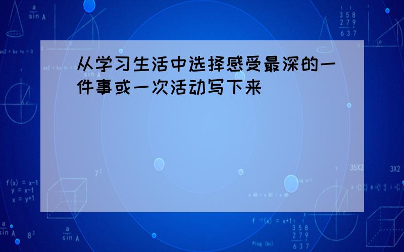 从学习生活中选择感受最深的一件事或一次活动写下来