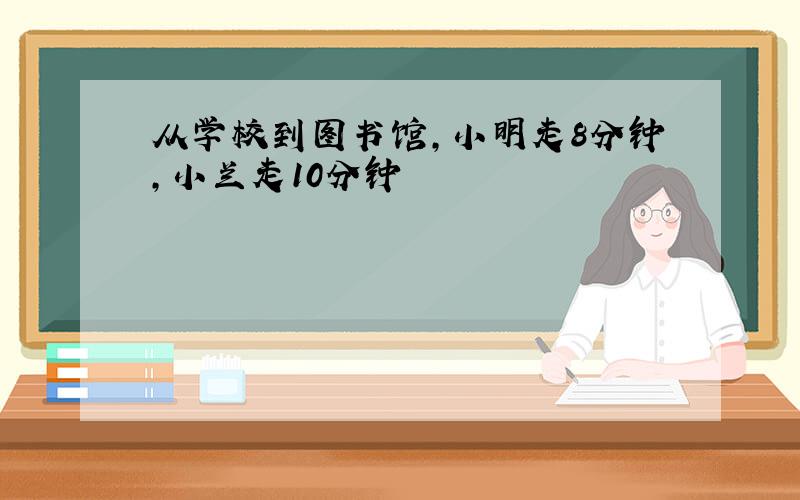 从学校到图书馆,小明走8分钟,小兰走10分钟