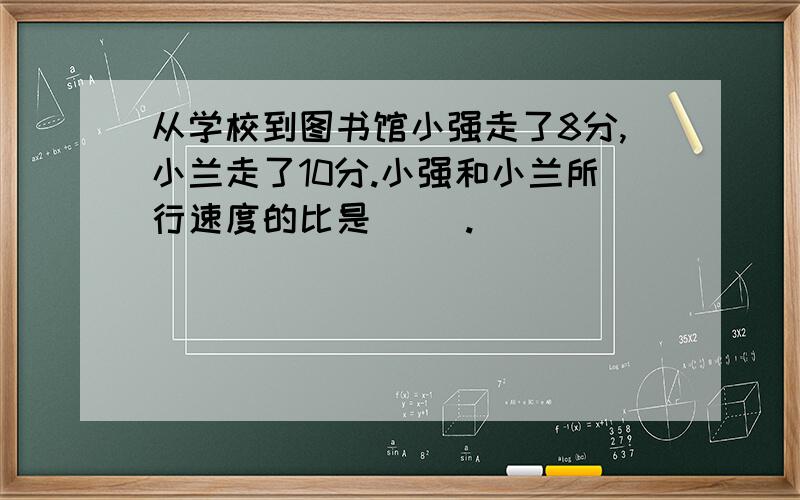 从学校到图书馆小强走了8分,小兰走了10分.小强和小兰所行速度的比是( ).