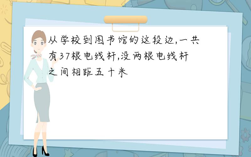 从学校到图书馆的这段边,一共有37根电线杆,没两根电线杆之间相距五十米