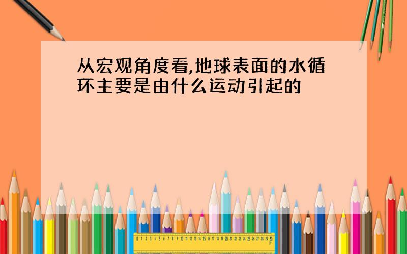 从宏观角度看,地球表面的水循环主要是由什么运动引起的