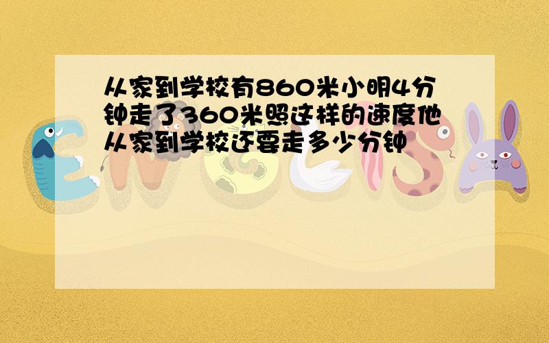 从家到学校有860米小明4分钟走了360米照这样的速度他从家到学校还要走多少分钟