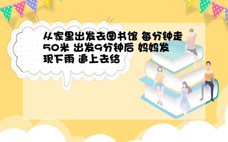 从家里出发去图书馆 每分钟走50米 出发9分钟后 妈妈发现下雨 追上去给