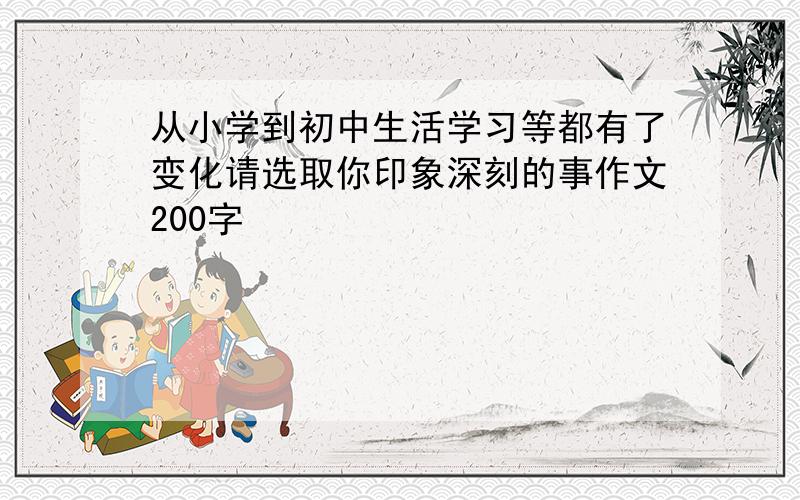 从小学到初中生活学习等都有了变化请选取你印象深刻的事作文200字