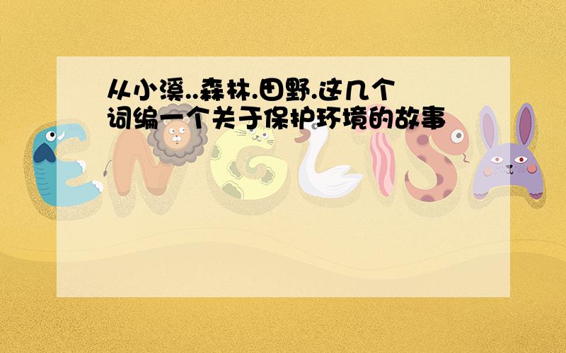 从小溪..森林.田野.这几个词编一个关于保护环境的故事