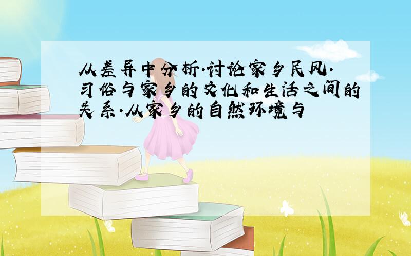 从差异中分析.讨论家乡民风.习俗与家乡的文化和生活之间的关系.从家乡的自然环境与