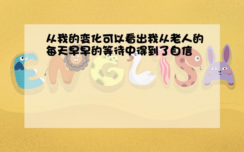 从我的变化可以看出我从老人的每天早早的等待中得到了自信