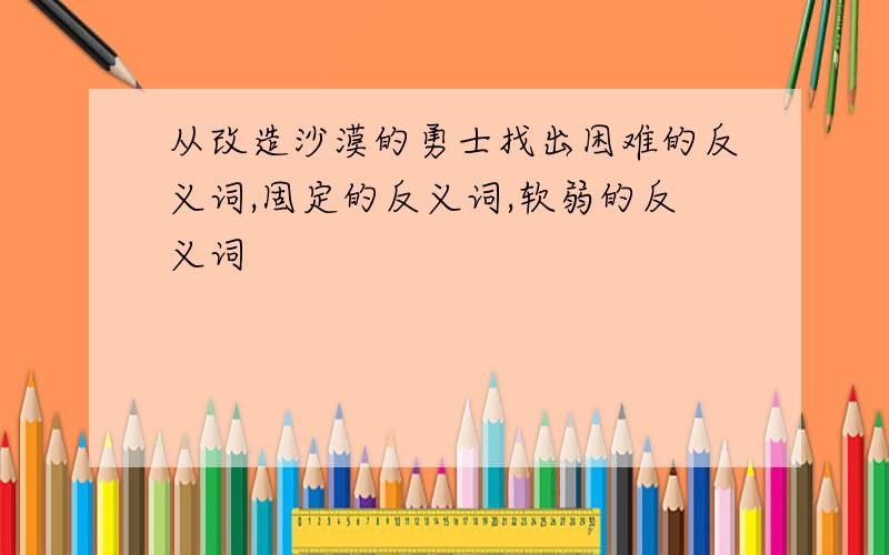 从改造沙漠的勇士找出困难的反义词,固定的反义词,软弱的反义词