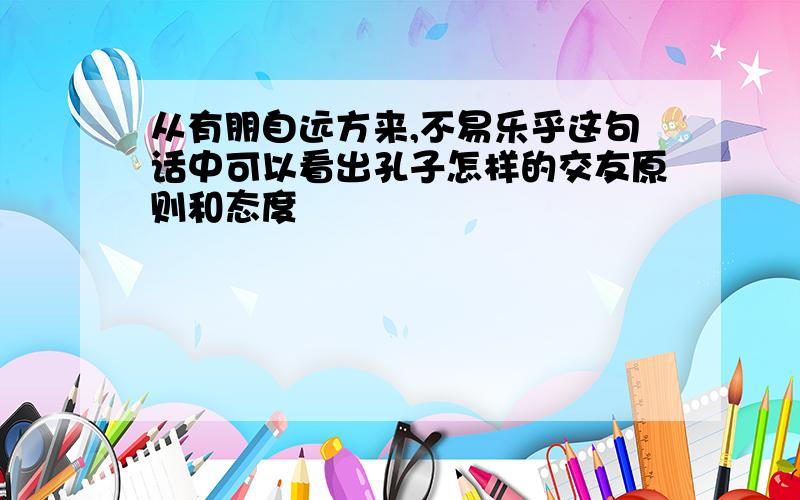 从有朋自远方来,不易乐乎这句话中可以看出孔子怎样的交友原则和态度