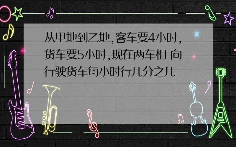 从甲地到乙地,客车要4小时,货车要5小时,现在两车相 向行驶货车每小时行几分之几