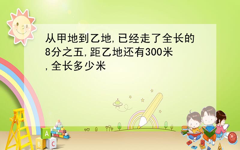 从甲地到乙地,已经走了全长的8分之五,距乙地还有300米,全长多少米