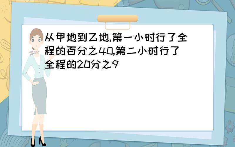 从甲地到乙地,第一小时行了全程的百分之40,第二小时行了全程的20分之9