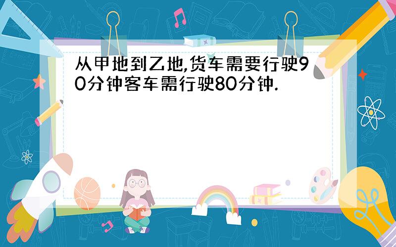 从甲地到乙地,货车需要行驶90分钟客车需行驶80分钟.