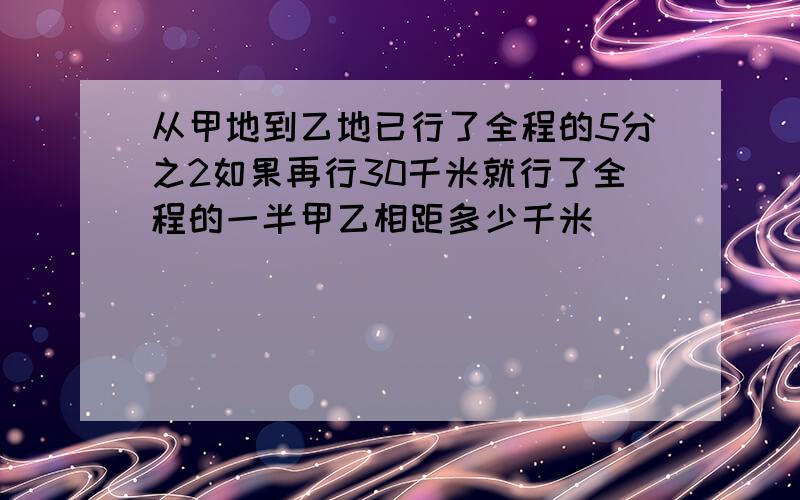 从甲地到乙地已行了全程的5分之2如果再行30千米就行了全程的一半甲乙相距多少千米