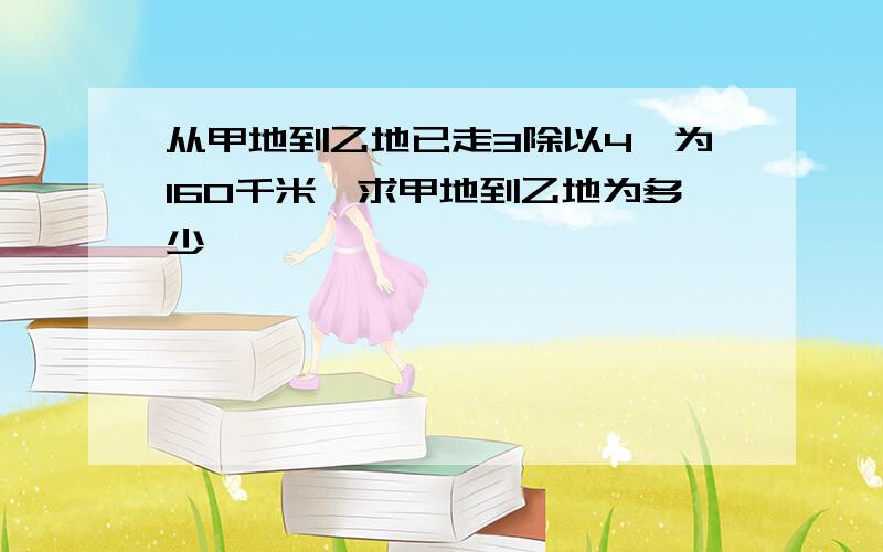 从甲地到乙地已走3除以4,为160千米,求甲地到乙地为多少