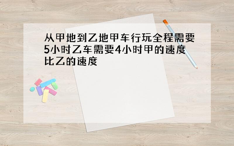 从甲地到乙地甲车行玩全程需要5小时乙车需要4小时甲的速度比乙的速度