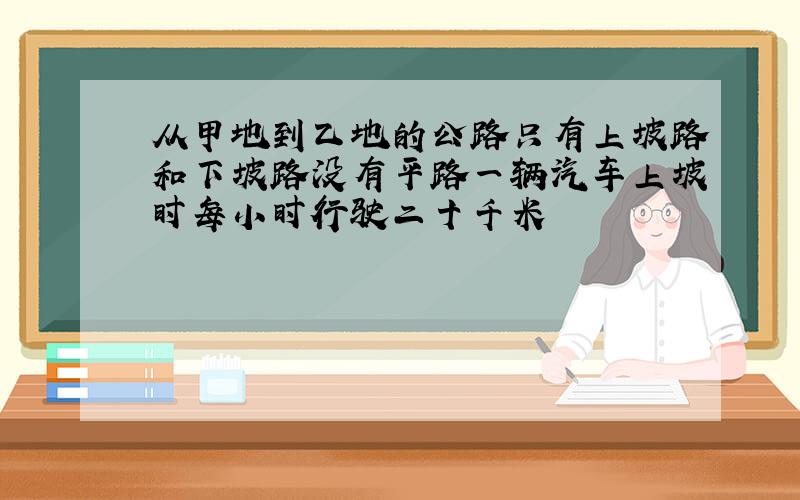 从甲地到乙地的公路只有上坡路和下坡路没有平路一辆汽车上坡时每小时行驶二十千米