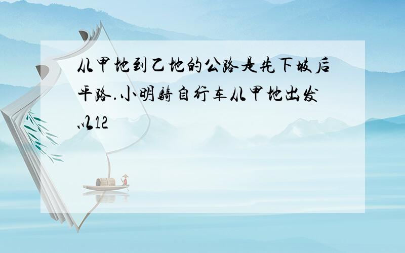 从甲地到乙地的公路是先下坡后平路.小明骑自行车从甲地出发以12