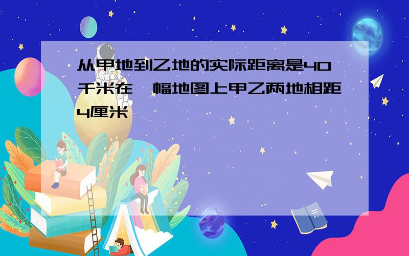 从甲地到乙地的实际距离是40千米在一幅地图上甲乙两地相距4厘米