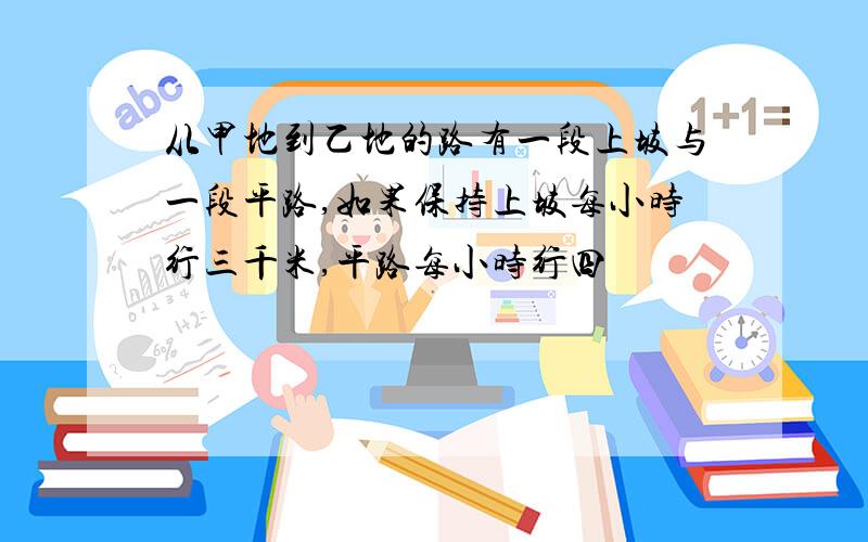 从甲地到乙地的路有一段上坡与一段平路,如果保持上坡每小时行三千米,平路每小时行四