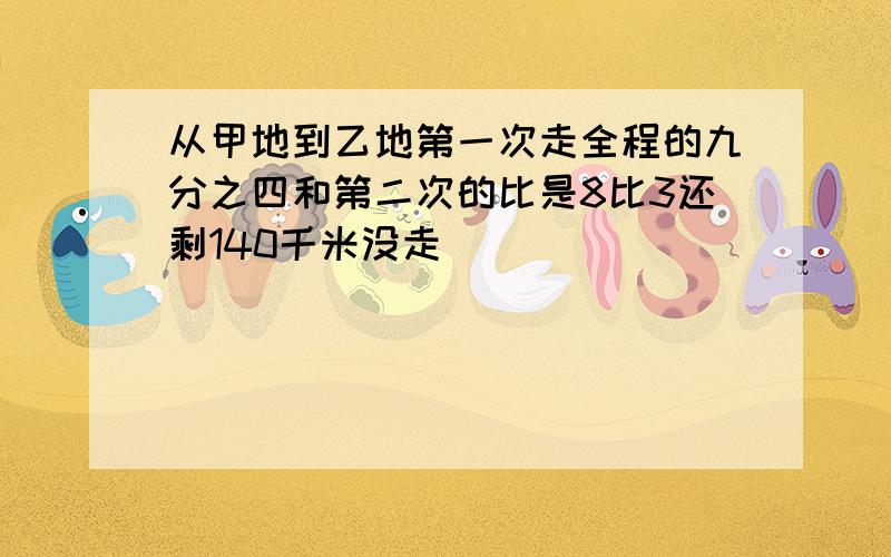 从甲地到乙地第一次走全程的九分之四和第二次的比是8比3还剩140千米没走