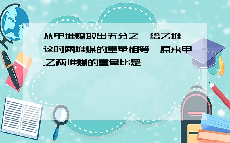 从甲堆煤取出五分之一给乙堆,这时两堆煤的重量相等,原来甲.乙两堆煤的重量比是