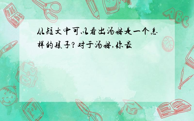 从短文中可以看出汤姆是一个怎样的孩子?对于汤姆,你最