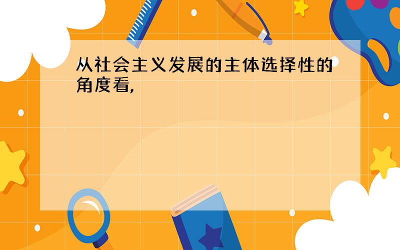 从社会主义发展的主体选择性的角度看,