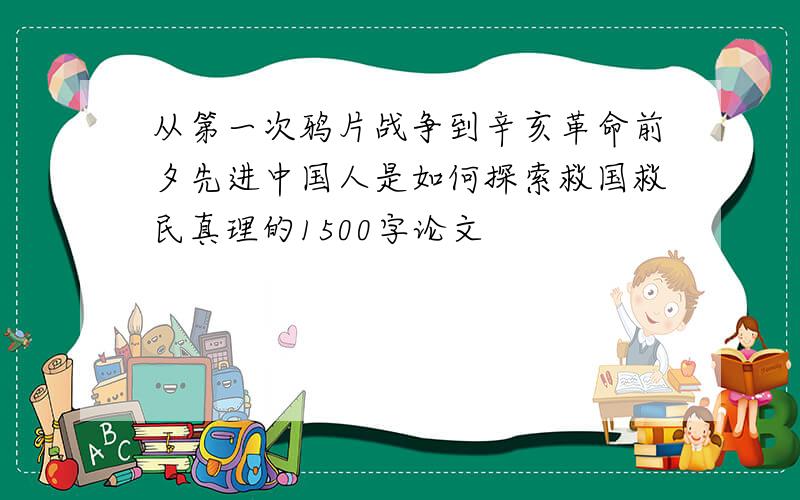 从第一次鸦片战争到辛亥革命前夕先进中国人是如何探索救国救民真理的1500字论文