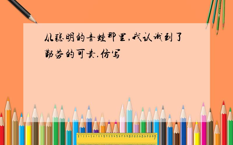 从聪明的青蛙那里,我认识到了勤劳的可贵.仿写