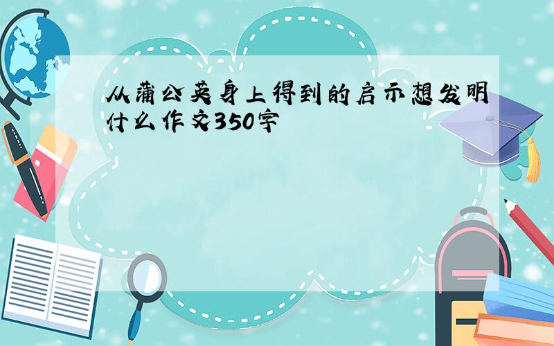 从蒲公英身上得到的启示想发明什么作文350字