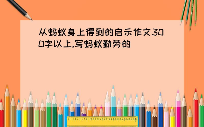 从蚂蚁身上得到的启示作文300字以上,写蚂蚁勤劳的