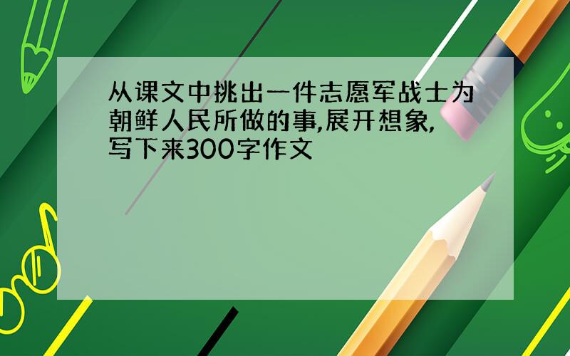 从课文中挑出一件志愿军战士为朝鲜人民所做的事,展开想象,写下来300字作文