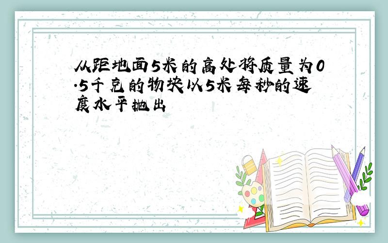 从距地面5米的高处将质量为0.5千克的物块以5米每秒的速度水平抛出