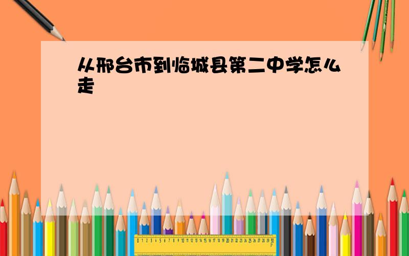 从邢台市到临城县第二中学怎么走