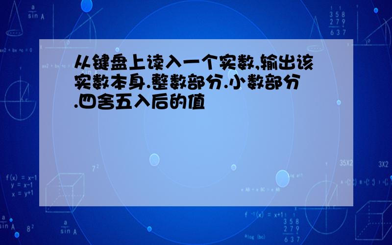 从键盘上读入一个实数,输出该实数本身.整数部分.小数部分.四舍五入后的值