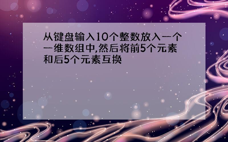 从键盘输入10个整数放入一个一维数组中,然后将前5个元素和后5个元素互换