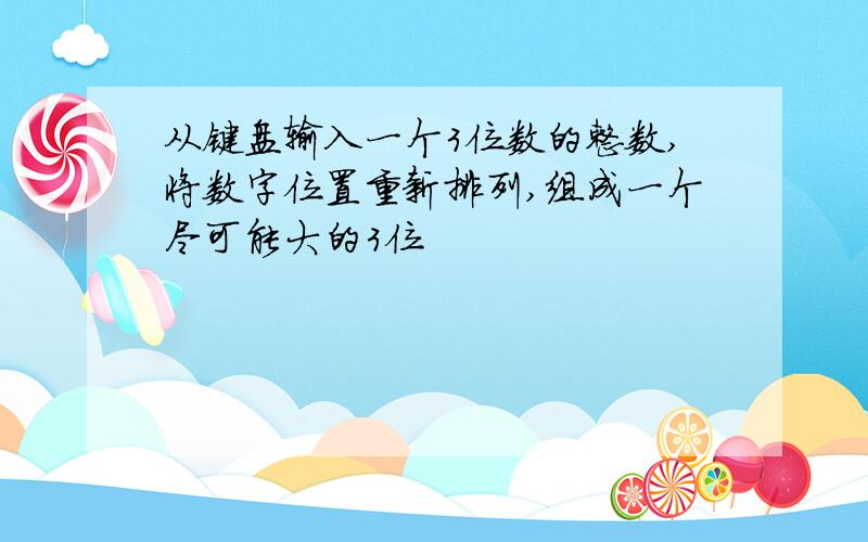 从键盘输入一个3位数的整数,将数字位置重新排列,组成一个尽可能大的3位