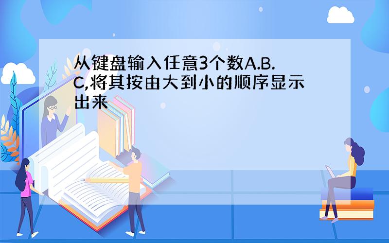 从键盘输入任意3个数A.B.C,将其按由大到小的顺序显示出来