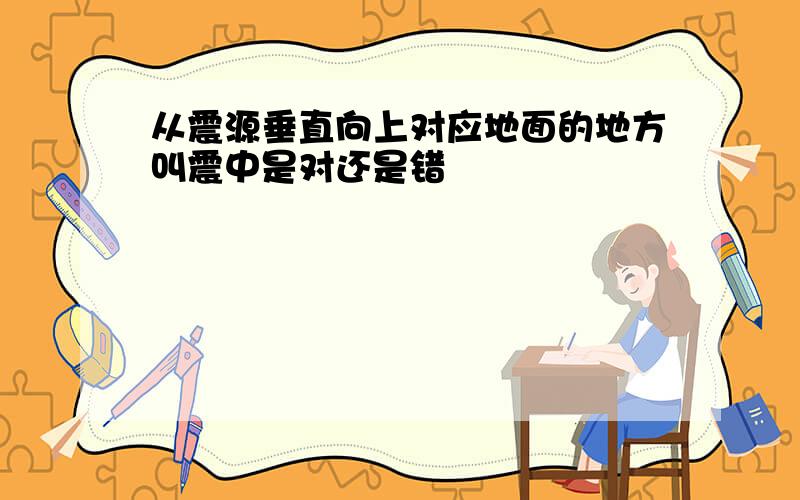 从震源垂直向上对应地面的地方叫震中是对还是错