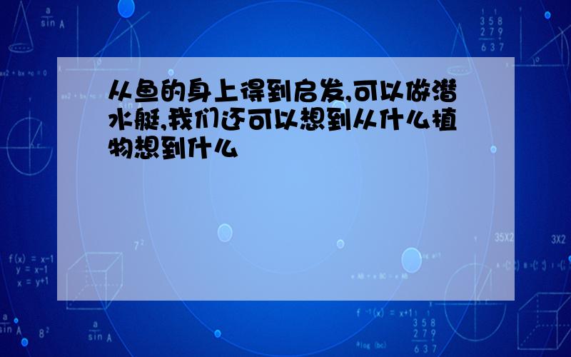 从鱼的身上得到启发,可以做潜水艇,我们还可以想到从什么植物想到什么